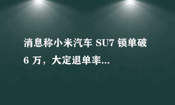 消息称小米汽车 SU7 锁单破 6 万，大定退单率 55% 左右，你是怎么看待这件事情的？
