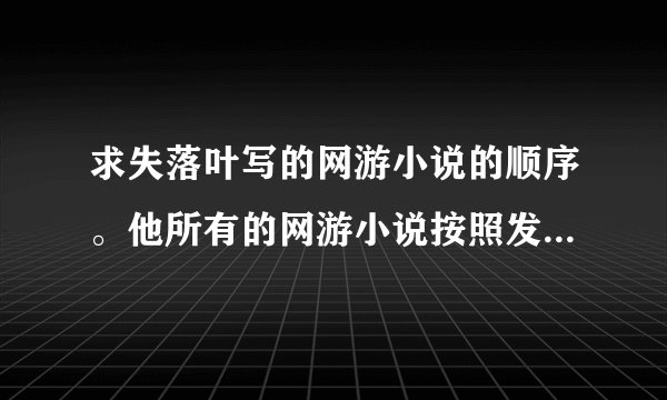 求失落叶写的网游小说的顺序。他所有的网游小说按照发表时间排个序吧···按顺序看···
