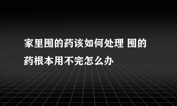 家里囤的药该如何处理 囤的药根本用不完怎么办