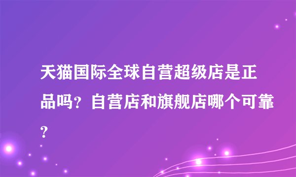 天猫国际全球自营超级店是正品吗？自营店和旗舰店哪个可靠？