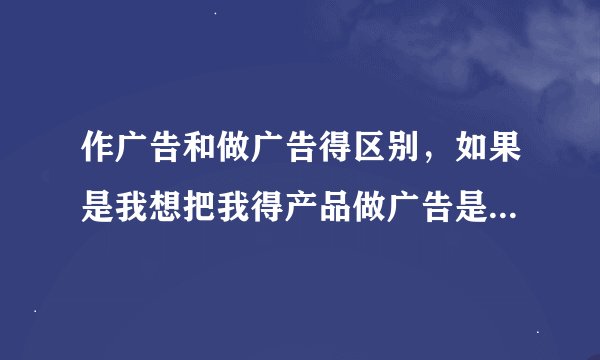 作广告和做广告得区别，如果是我想把我得产品做广告是哪个做，就是打广告得意思