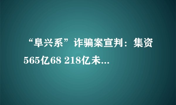 “阜兴系”诈骗案宣判：集资565亿68 218亿未兑付 朱一栋无期