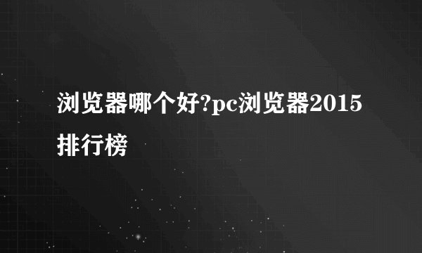 浏览器哪个好?pc浏览器2015排行榜