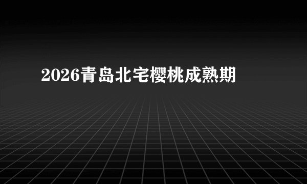 2026青岛北宅樱桃成熟期