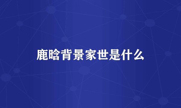 鹿晗背景家世是什么