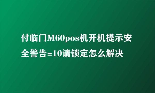 付临门M60pos机开机提示安全警告=10请锁定怎么解决