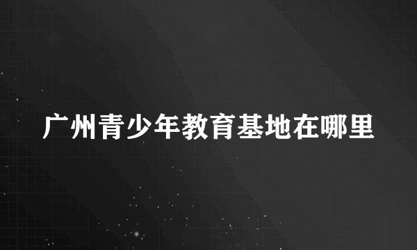 广州青少年教育基地在哪里