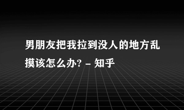 男朋友把我拉到没人的地方乱摸该怎么办? - 知乎