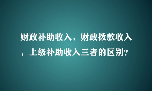 财政补助收入，财政拨款收入，上级补助收入三者的区别？