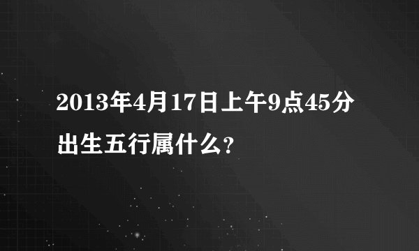 2013年4月17日上午9点45分出生五行属什么？