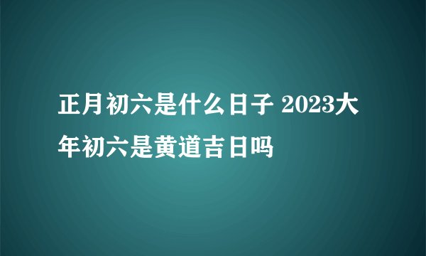 正月初六是什么日子 2023大年初六是黄道吉日吗
