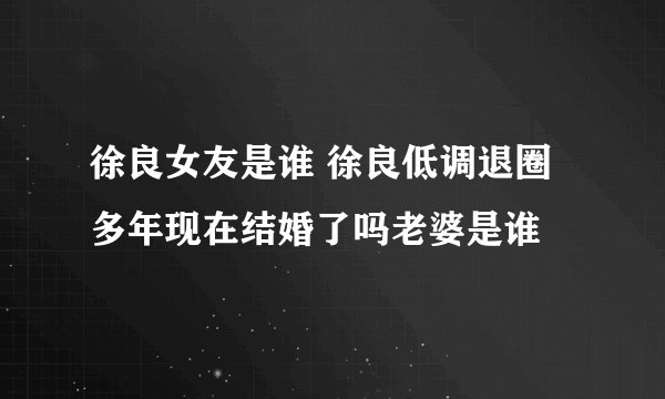徐良女友是谁 徐良低调退圈多年现在结婚了吗老婆是谁