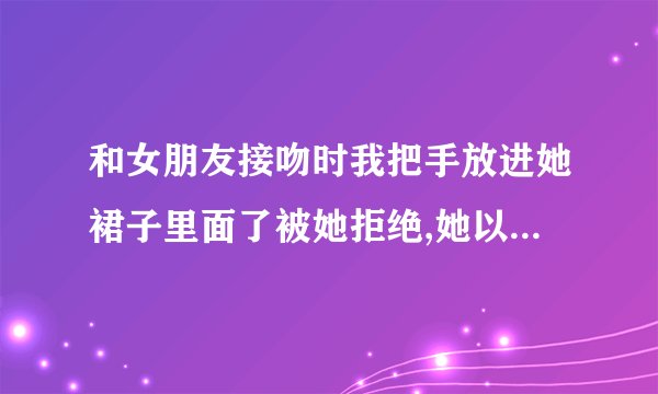 和女朋友接吻时我把手放进她裙子里面了被她拒绝,她以后还会理我吗？