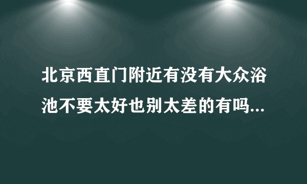 北京西直门附近有没有大众浴池不要太好也别太差的有吗 大众消费的那种