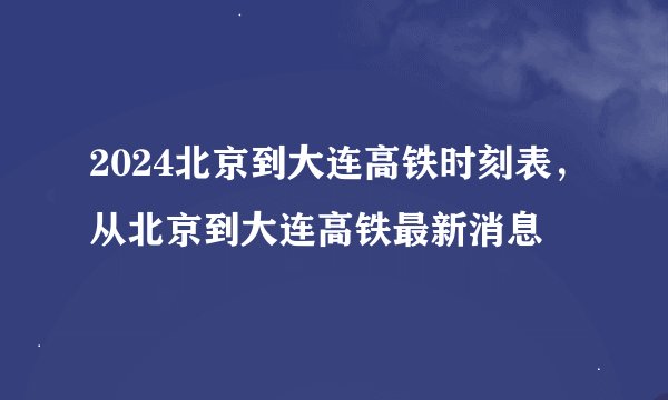 2024北京到大连高铁时刻表，从北京到大连高铁最新消息