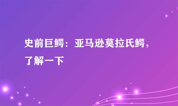 史前巨鳄：亚马逊莫拉氏鳄，了解一下