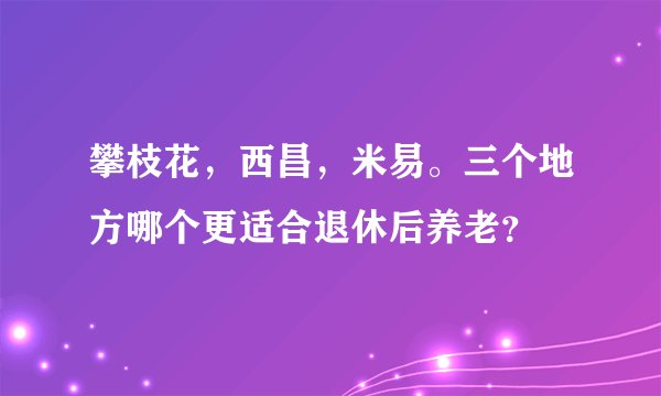 攀枝花，西昌，米易。三个地方哪个更适合退休后养老？