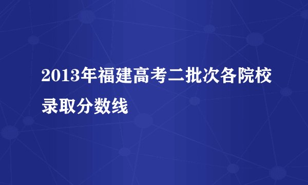 2013年福建高考二批次各院校录取分数线