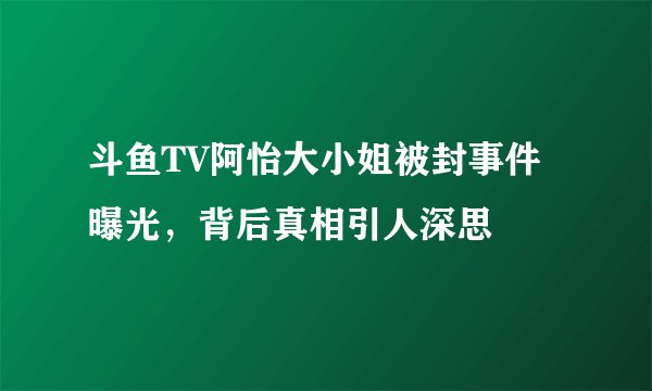 斗鱼TV阿怡大小姐被封事件曝光，背后真相引人深思