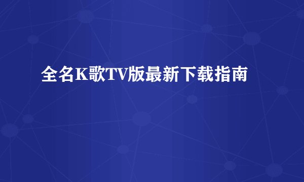 全名K歌TV版最新下载指南