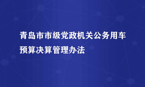 青岛市市级党政机关公务用车预算决算管理办法