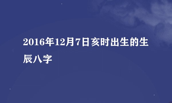 2016年12月7日亥时出生的生辰八字