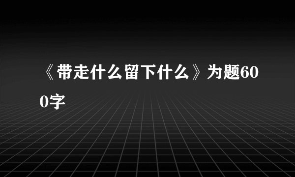 《带走什么留下什么》为题600字