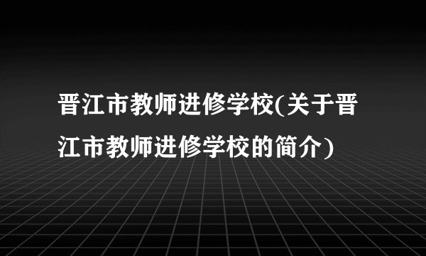 晋江市教师进修学校(关于晋江市教师进修学校的简介)