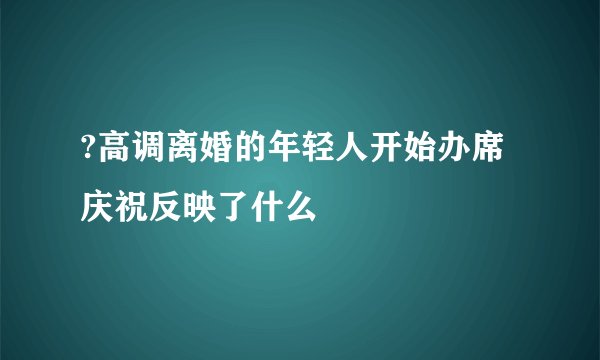?高调离婚的年轻人开始办席庆祝反映了什么