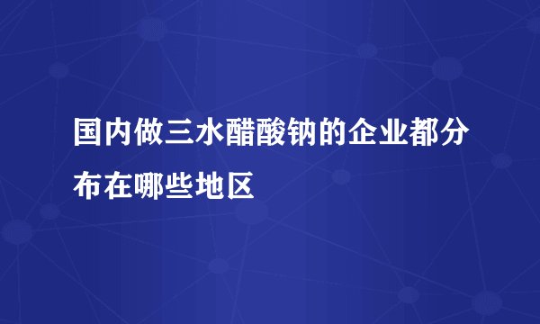 国内做三水醋酸钠的企业都分布在哪些地区