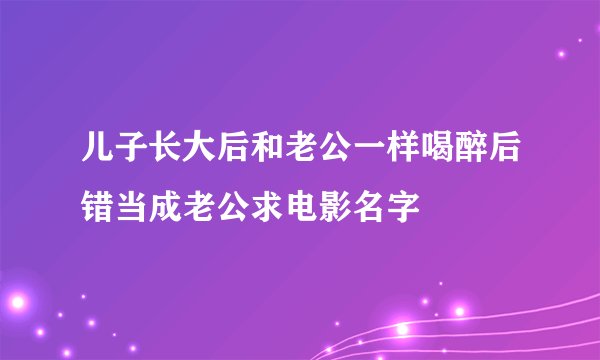 儿子长大后和老公一样喝醉后错当成老公求电影名字