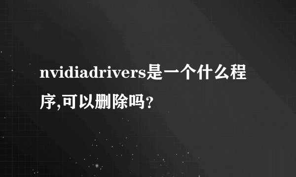 nvidiadrivers是一个什么程序,可以删除吗？