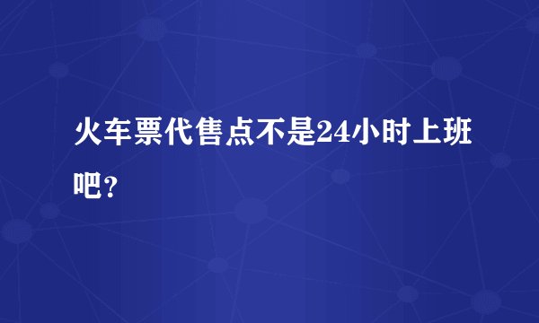 火车票代售点不是24小时上班吧？