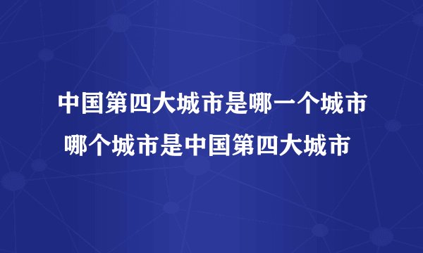 中国第四大城市是哪一个城市 哪个城市是中国第四大城市