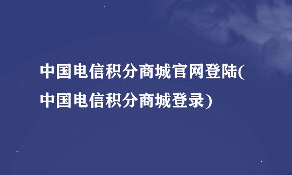 中国电信积分商城官网登陆(中国电信积分商城登录)