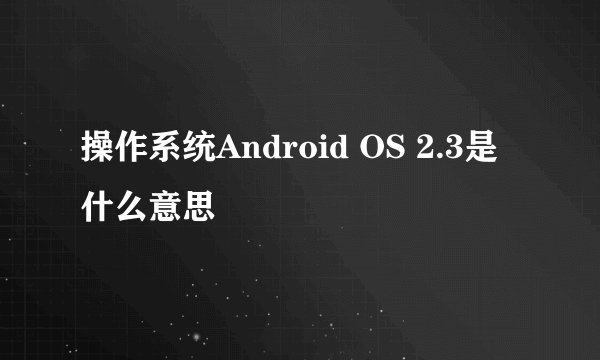 操作系统Android OS 2.3是什么意思