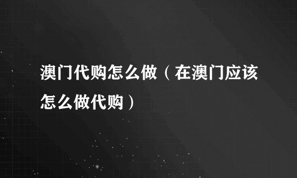 澳门代购怎么做（在澳门应该怎么做代购）