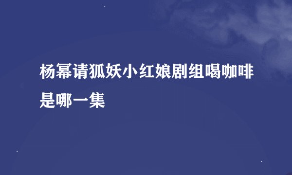 杨幂请狐妖小红娘剧组喝咖啡是哪一集