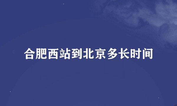 合肥西站到北京多长时间