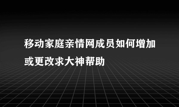 移动家庭亲情网成员如何增加或更改求大神帮助