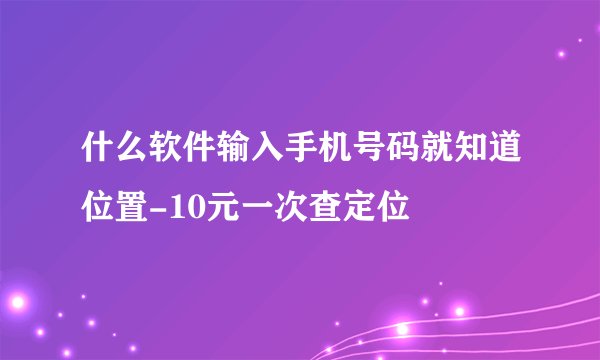 什么软件输入手机号码就知道位置-10元一次查定位