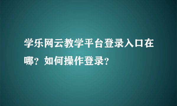 学乐网云教学平台登录入口在哪？如何操作登录？