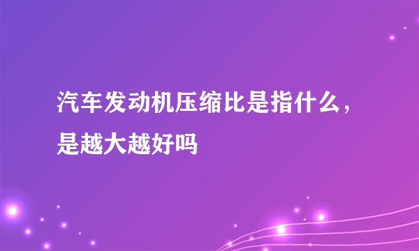 汽车发动机压缩比是指什么，是越大越好吗