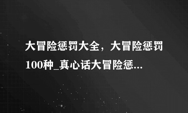 大冒险惩罚大全，大冒险惩罚100种_真心话大冒险惩罚的方法