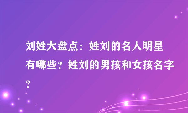 刘姓大盘点:姓刘的名人明星有哪些?姓刘的男孩和女孩名字?