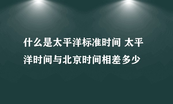 什么是太平洋标准时间 太平洋时间与北京时间相差多少