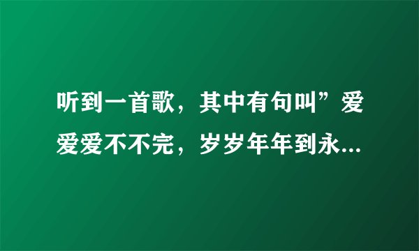 听到一首歌，其中有句叫”爱爱爱不不完，岁岁年年到永远”这是什么歌