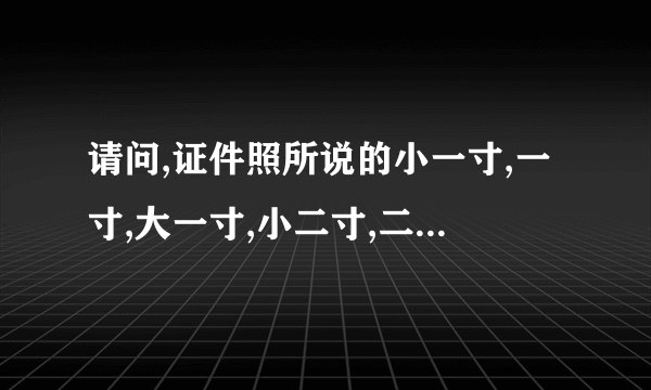 请问,证件照所说的小一寸,一寸,大一寸,小二寸,二寸,等的尺寸是多少？...