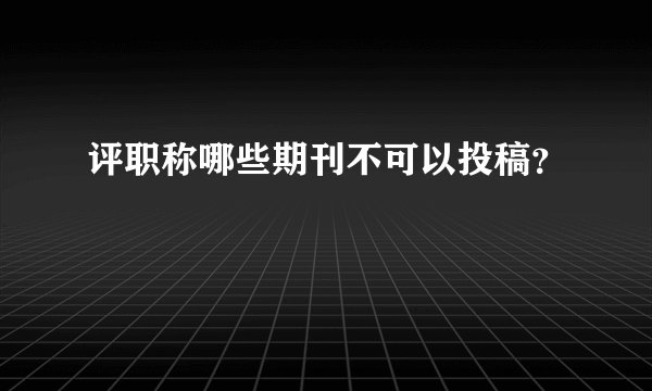 评职称哪些期刊不可以投稿？