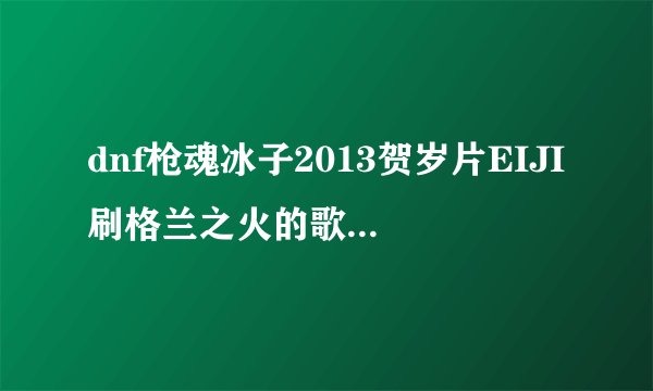 dnf枪魂冰子2013贺岁片EIJI刷格兰之火的歌是什么？